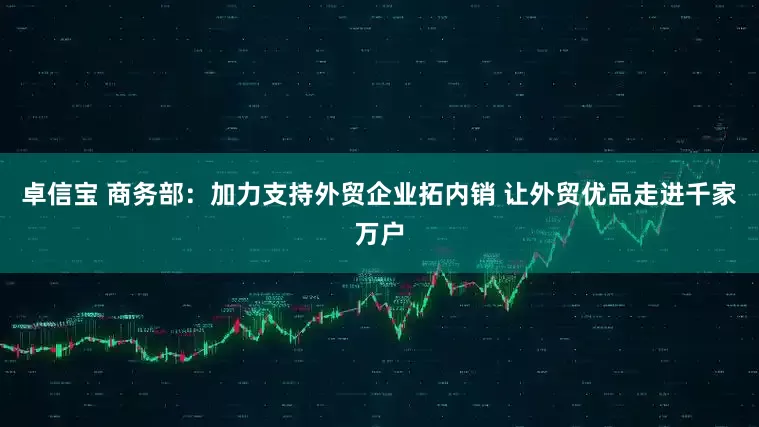 卓信宝 商务部：加力支持外贸企业拓内销 让外贸优品走进千家万户