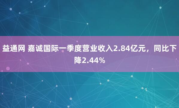 益通网 嘉诚国际一季度营业收入2.84亿元，同比下降2.44%
