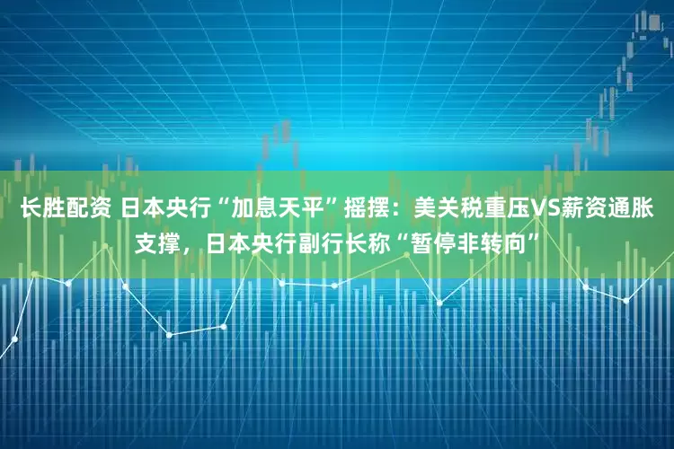 长胜配资 日本央行“加息天平”摇摆：美关税重压VS薪资通胀支撑，日本央行副行长称“暂停非转向”