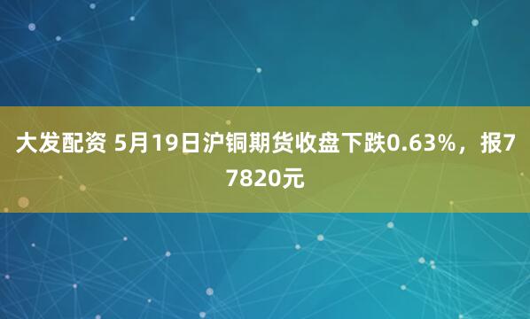 大发配资 5月19日沪铜期货收盘下跌0.63%，报77820元