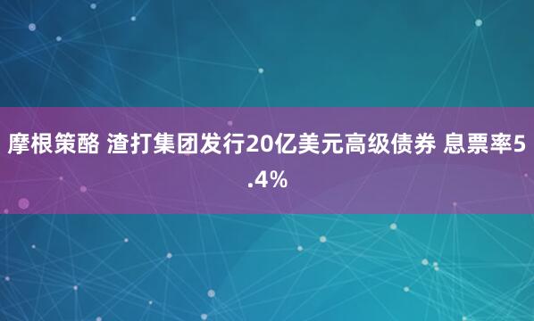 摩根策酪 渣打集团发行20亿美元高级债券 息票率5.4%