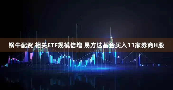 锅牛配资 相关ETF规模倍增 易方达基金买入11家券商H股