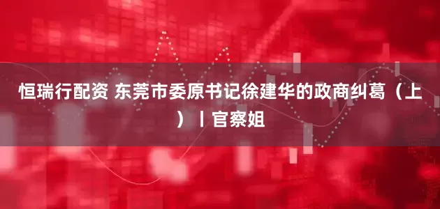 恒瑞行配资 东莞市委原书记徐建华的政商纠葛（上）丨官察姐