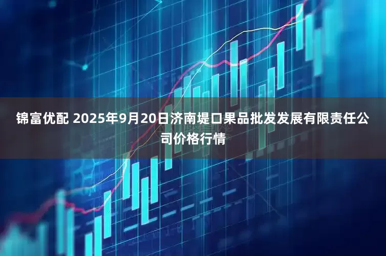 锦富优配 2025年9月20日济南堤口果品批发发展有限责任公司价格行情