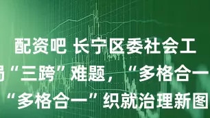 配资吧 长宁区委社会工作部：破局“三跨”难题，“多格合一”织就治理新图景