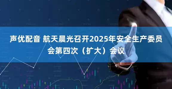 声优配音 航天晨光召开2025年安全生产委员会第四次（扩大）会议