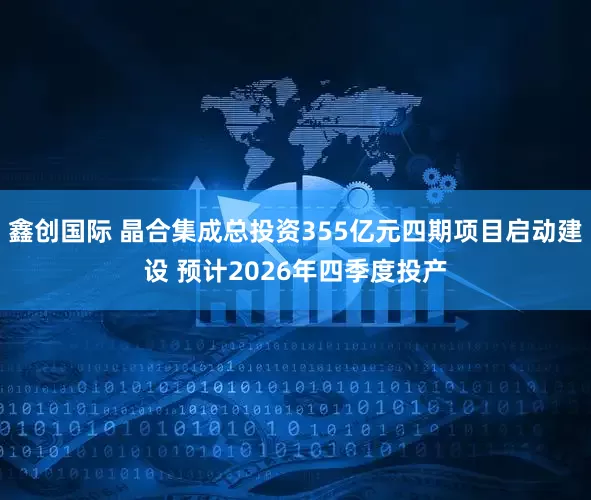 鑫创国际 晶合集成总投资355亿元四期项目启动建设 预计2026年四季度投产