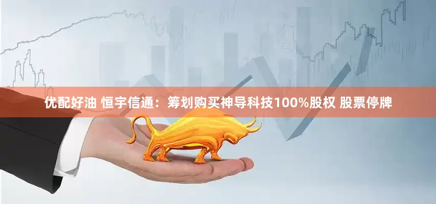 优配好油 恒宇信通：筹划购买神导科技100%股权 股票停牌